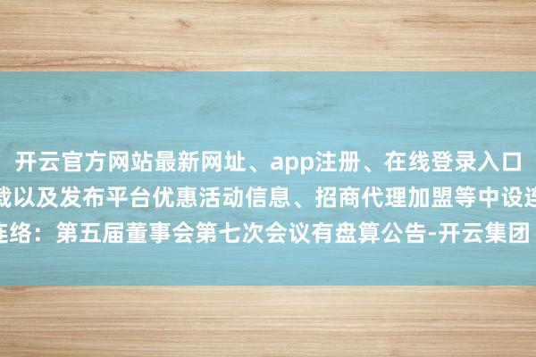 开云官方网站最新网址、app注册、在线登录入口、手机网页版、客户端下载以及发布平台优惠活动信息、招商代理加盟等中设连络：第五届董事会第七次会议有盘算公告-开云集团「中国」Kaiyun·官方网站