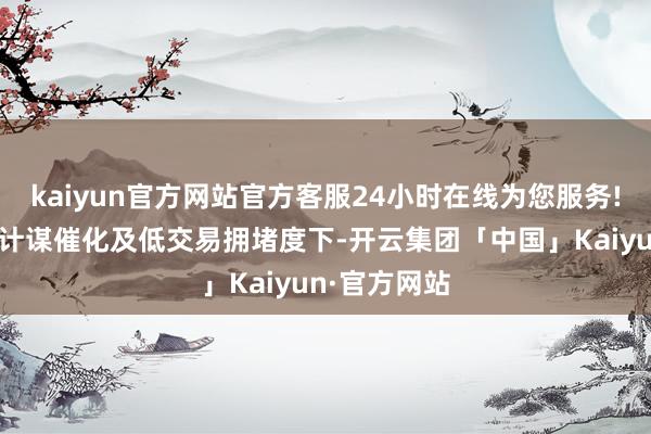 kaiyun官方网站官方客服24小时在线为您服务!消耗在潜在计谋催化及低交易拥堵度下-开云集团「中国」Kaiyun·官方网站
