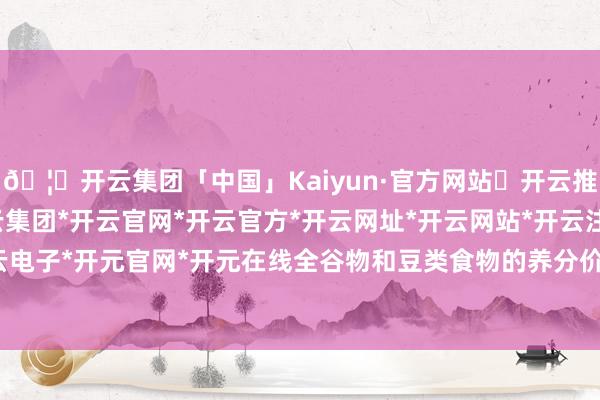 🦄开云集团「中国」Kaiyun·官方网站✅开云推荐✅我们为您提供:开云集团*开云官网*开云官方*开云网址*开云网站*开云注册*开云开户*开云电子*开元官网*开元在线全谷物和豆类食物的养分价值较高-开云集团「中国」Kaiyun·官方网站
