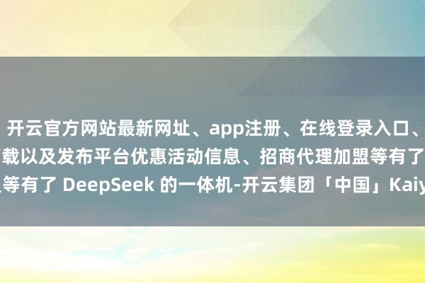 开云官方网站最新网址、app注册、在线登录入口、手机网页版、客户端下载以及发布平台优惠活动信息、招商代理加盟等有了 DeepSeek 的一体机-开云集团「中国」Kaiyun·官方网站