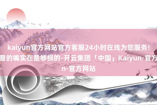 kaiyun官方网站官方客服24小时在线为您服务!特朗普的嘴实在是够损的-开云集团「中国」Kaiyun·官方网站
