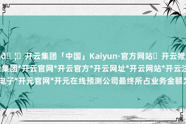 🦄开云集团「中国」Kaiyun·官方网站✅开云推荐✅我们为您提供:开云集团*开云官网*开云官方*开云网址*开云网站*开云注册*开云开户*开云电子*开元官网*开元在线预测公司最终所占业务金额为1.23亿元-开云集团「中国」Kaiyun·官方网站
