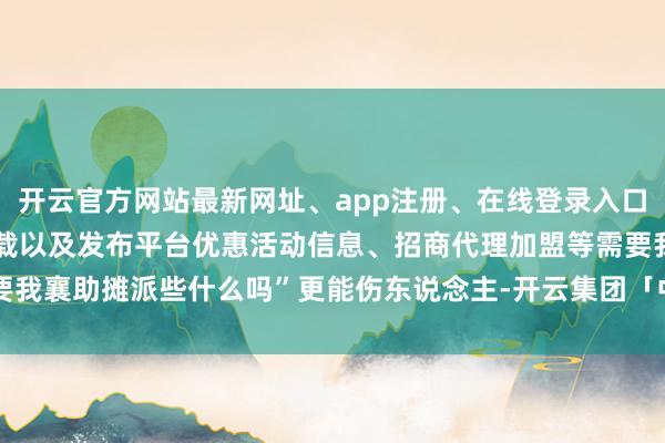 开云官方网站最新网址、app注册、在线登录入口、手机网页版、客户端下载以及发布平台优惠活动信息、招商代理加盟等需要我襄助摊派些什么吗”更能伤东说念主-开云集团「中国」Kaiyun·官方网站