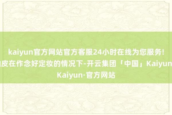 kaiyun官方网站官方客服24小时在线为您服务!搀杂皮/油皮在作念好定妆的情况下-开云集团「中国」Kaiyun·官方网站