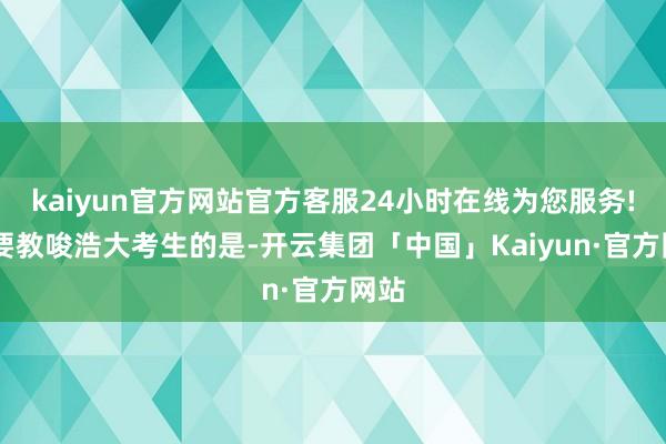 kaiyun官方网站官方客服24小时在线为您服务! 需要教唆浩大考生的是-开云集团「中国」Kaiyun·官方网站