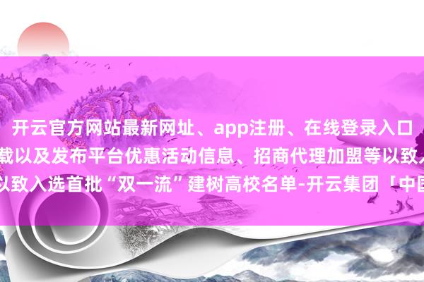 开云官方网站最新网址、app注册、在线登录入口、手机网页版、客户端下载以及发布平台优惠活动信息、招商代理加盟等以致入选首批“双一流”建树高校名单-开云集团「中国」Kaiyun·官方网站