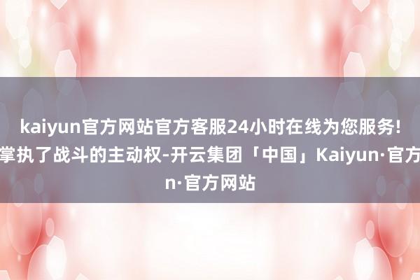 kaiyun官方网站官方客服24小时在线为您服务!紧紧掌执了战斗的主动权-开云集团「中国」Kaiyun·官方网站