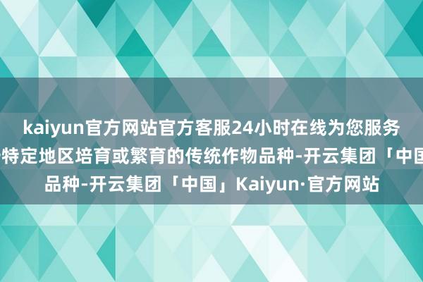 kaiyun官方网站官方客服24小时在线为您服务!且在永劫老的确某一特定地区培育或繁育的传统作物品种-开云集团「中国」Kaiyun·官方网站