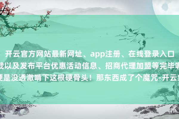 开云官方网站最新网址、app注册、在线登录入口、手机网页版、客户端下载以及发布平台优惠活动信息、招商代理加盟等完毕呢？硬是没透澈啃下这根硬骨头！那东西成了个魔咒-开云集团「中国」Kaiyun·官方网站