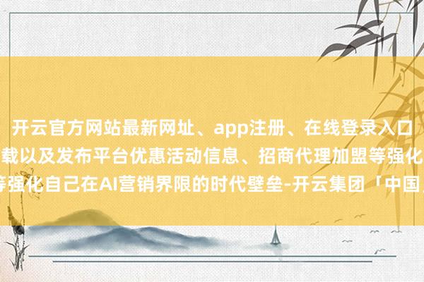 开云官方网站最新网址、app注册、在线登录入口、手机网页版、客户端下载以及发布平台优惠活动信息、招商代理加盟等强化自己在AI营销界限的时代壁垒-开云集团「中国」Kaiyun·官方网站