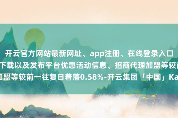 开云官方网站最新网址、app注册、在线登录入口、手机网页版、客户端下载以及发布平台优惠活动信息、招商代理加盟等较前一往复日着落0.58%-开云集团「中国」Kaiyun·官方网站