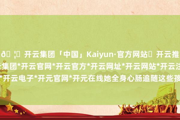 🦄开云集团「中国」Kaiyun·官方网站✅开云推荐✅我们为您提供:开云集团*开云官网*开云官方*开云网址*开云网站*开云注册*开云开户*开云电子*开元官网*开元在线她全身心肠追随这些孩子-开云集团「中国」Kaiyun·官方网站