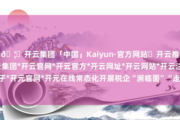 🦄开云集团「中国」Kaiyun·官方网站✅开云推荐✅我们为您提供:开云集团*开云官网*开云官方*开云网址*开云网站*开云注册*开云开户*开云电子*开元官网*开元在线常态化开展税企“濒临面”“走过程、听提议”等活动-开云集团「中国」Kaiyun·官方网站