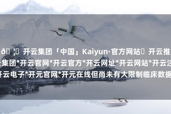 🦄开云集团「中国」Kaiyun·官方网站✅开云推荐✅我们为您提供:开云集团*开云官网*开云官方*开云网址*开云网站*开云注册*开云开户*开云电子*开元官网*开元在线但尚未有大限制临床数据发表-开云集团「中国」Kaiyun·官方网站