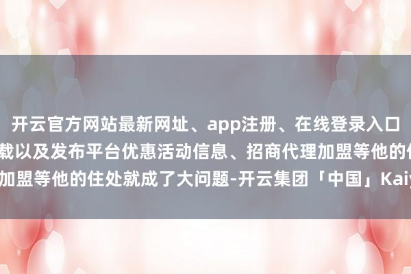 开云官方网站最新网址、app注册、在线登录入口、手机网页版、客户端下载以及发布平台优惠活动信息、招商代理加盟等他的住处就成了大问题-开云集团「中国」Kaiyun·官方网站