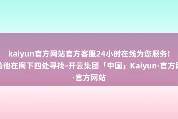 kaiyun官方网站官方客服24小时在线为您服务!接着他在阁下四处寻找-开云集团「中国」Kaiyun·官方网站