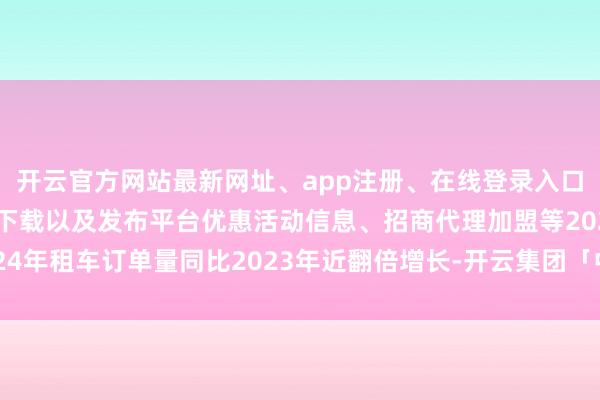开云官方网站最新网址、app注册、在线登录入口、手机网页版、客户端下载以及发布平台优惠活动信息、招商代理加盟等2024年租车订单量同比2023年近翻倍增长-开云集团「中国」Kaiyun·官方网站