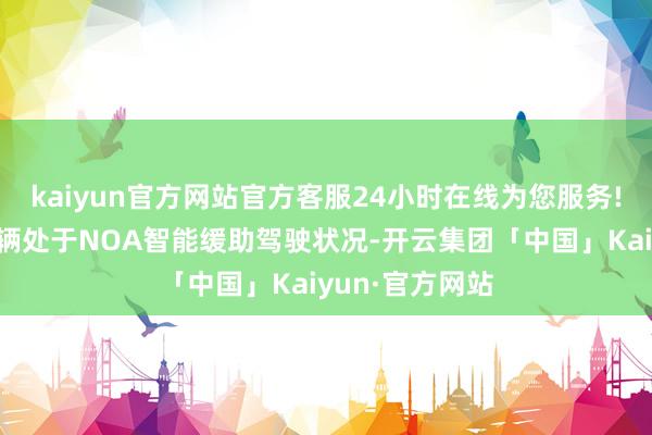 kaiyun官方网站官方客服24小时在线为您服务!事故发生前车辆处于NOA智能缓助驾驶状况-开云集团「中国」Kaiyun·官方网站