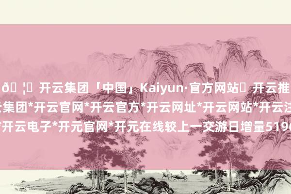 🦄开云集团「中国」Kaiyun·官方网站✅开云推荐✅我们为您提供:开云集团*开云官网*开云官方*开云网址*开云网站*开云注册*开云开户*开云电子*开元官网*开元在线较上一交游日增量5196亿-开云集团「中国」Kaiyun·官方网站