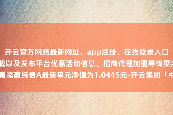 开云官方网站最新网址、app注册、在线登录入口、手机网页版、客户端下载以及发布平台优惠活动信息、招商代理加盟等蜂巢添鑫纯债A最新单元净值为1.0445元-开云集团「中国」Kaiyun·官方网站