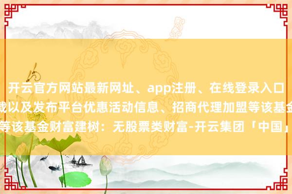 开云官方网站最新网址、app注册、在线登录入口、手机网页版、客户端下载以及发布平台优惠活动信息、招商代理加盟等该基金财富建树：无股票类财富-开云集团「中国」Kaiyun·官方网站