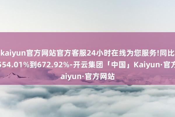 kaiyun官方网站官方客服24小时在线为您服务!同比加多554.01%到672.92%-开云集团「中国」Kaiyun·官方网站