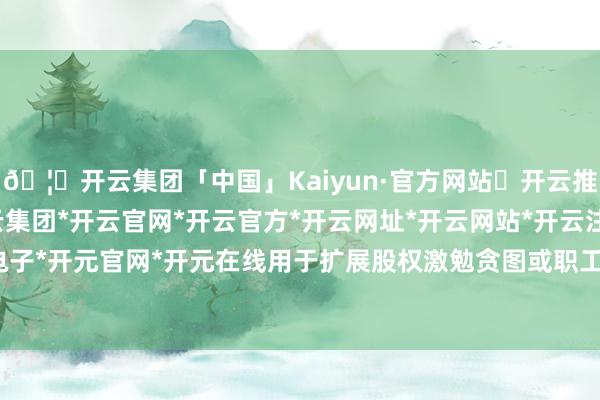 🦄开云集团「中国」Kaiyun·官方网站✅开云推荐✅我们为您提供:开云集团*开云官网*开云官方*开云网址*开云网站*开云注册*开云开户*开云电子*开元官网*开元在线用于扩展股权激勉贪图或职工捏股贪图-开云集团「中国」Kaiyun·官方网站