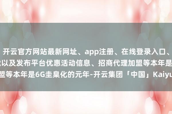 开云官方网站最新网址、app注册、在线登录入口、手机网页版、客户端下载以及发布平台优惠活动信息、招商代理加盟等　　本年是6G圭臬化的元年-开云集团「中国」Kaiyun·官方网站