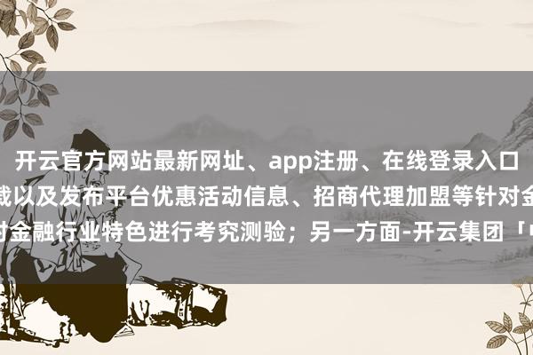开云官方网站最新网址、app注册、在线登录入口、手机网页版、客户端下载以及发布平台优惠活动信息、招商代理加盟等针对金融行业特色进行考究测验；另一方面-开云集团「中国」Kaiyun·官方网站