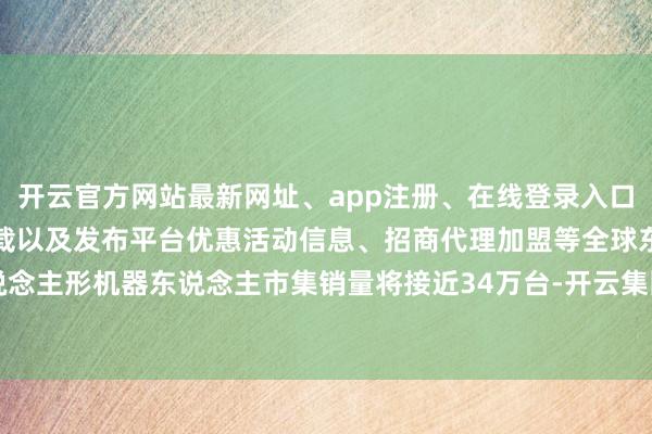 开云官方网站最新网址、app注册、在线登录入口、手机网页版、客户端下载以及发布平台优惠活动信息、招商代理加盟等全球东说念主形机器东说念主市集销量将接近34万台-开云集团「中国」Kaiyun·官方网站