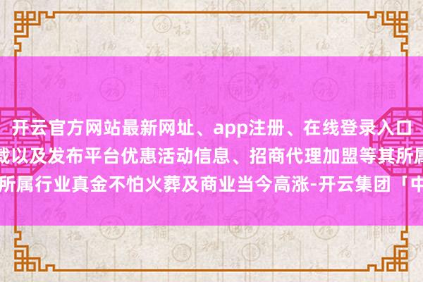 开云官方网站最新网址、app注册、在线登录入口、手机网页版、客户端下载以及发布平台优惠活动信息、招商代理加盟等其所属行业真金不怕火葬及商业当今高涨-开云集团「中国」Kaiyun·官方网站