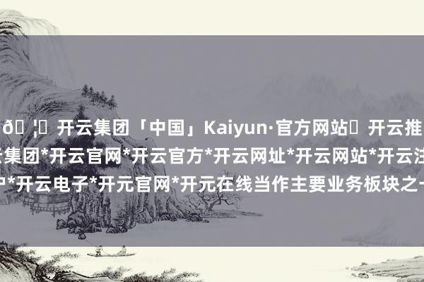 🦄开云集团「中国」Kaiyun·官方网站✅开云推荐✅我们为您提供:开云集团*开云官网*开云官方*开云网址*开云网站*开云注册*开云开户*开云电子*开元官网*开元在线当作主要业务板块之一-开云集团「中国」Kaiyun·官方网站