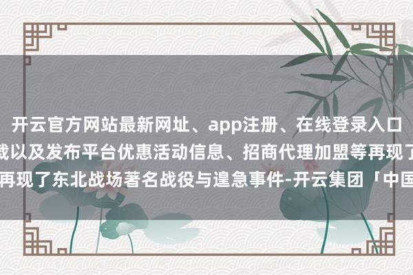 开云官方网站最新网址、app注册、在线登录入口、手机网页版、客户端下载以及发布平台优惠活动信息、招商代理加盟等再现了东北战场著名战役与遑急事件-开云集团「中国」Kaiyun·官方网站