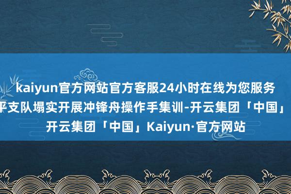 kaiyun官方网站官方客服24小时在线为您服务!武警福建总队南平支队塌实开展冲锋舟操作手集训-开云集团「中国」Kaiyun·官方网站