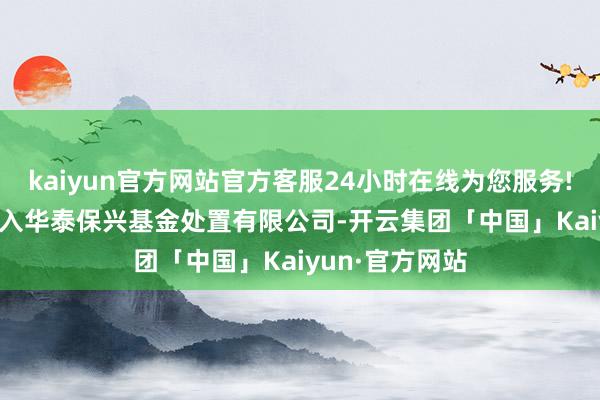 kaiyun官方网站官方客服24小时在线为您服务!2016年8月加入华泰保兴基金处置有限公司-开云集团「中国」Kaiyun·官方网站