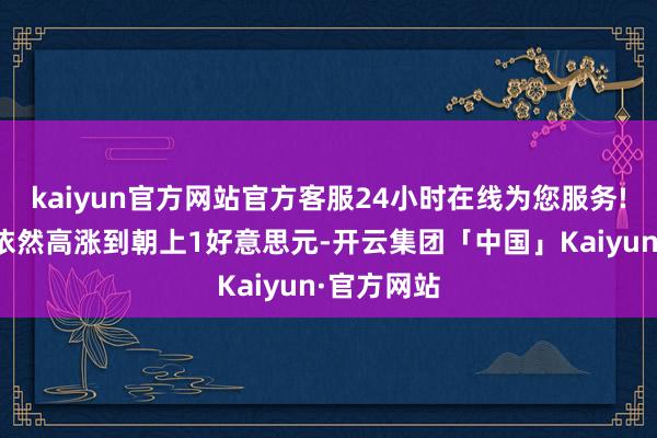 kaiyun官方网站官方客服24小时在线为您服务!当今无数依然高涨到朝上1好意思元-开云集团「中国」Kaiyun·官方网站