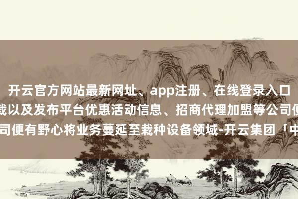 开云官方网站最新网址、app注册、在线登录入口、手机网页版、客户端下载以及发布平台优惠活动信息、招商代理加盟等公司便有野心将业务蔓延至栽种设备领域-开云集团「中国」Kaiyun·官方网站