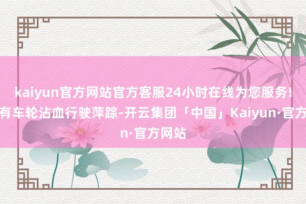 kaiyun官方网站官方客服24小时在线为您服务!现场有车轮沾血行驶萍踪-开云集团「中国」Kaiyun·官方网站
