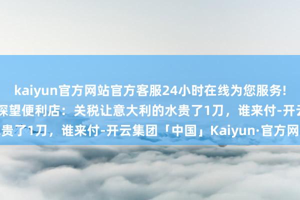 kaiyun官方网站官方客服24小时在线为您服务!“王人在涨” CNN记者探望便利店：关税让意大利的水贵了1刀，谁来付-开云集团「中国」Kaiyun·官方网站