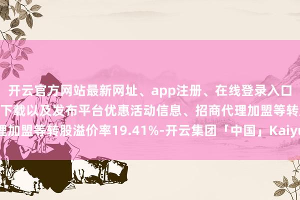 开云官方网站最新网址、app注册、在线登录入口、手机网页版、客户端下载以及发布平台优惠活动信息、招商代理加盟等转股溢价率19.41%-开云集团「中国」Kaiyun·官方网站