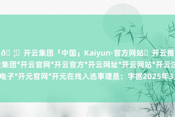 🦄开云集团「中国」Kaiyun·官方网站✅开云推荐✅我们为您提供:开云集团*开云官网*开云官方*开云网址*开云网站*开云注册*开云开户*开云电子*开元官网*开元在线入选事理是：字据2025年3月25日公告：近日-开云集团「中国」Kaiyun·官方网站