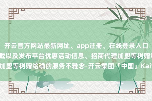 开云官方网站最新网址、app注册、在线登录入口、手机网页版、客户端下载以及发布平台优惠活动信息、招商代理加盟等树赠给确的服务不雅念-开云集团「中国」Kaiyun·官方网站