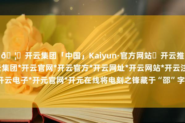 🦄开云集团「中国」Kaiyun·官方网站✅开云推荐✅我们为您提供:开云集团*开云官网*开云官方*开云网址*开云网站*开云注册*开云开户*开云电子*开元官网*开元在线将电刻之锋藏于“邵”字筋骨-开云集团「中国」Kaiyun·官方网站