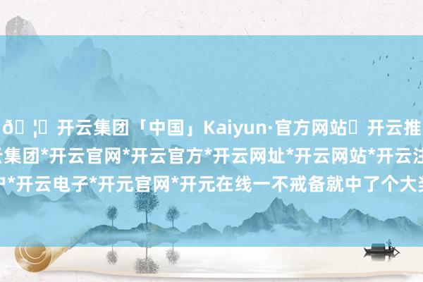 🦄开云集团「中国」Kaiyun·官方网站✅开云推荐✅我们为您提供:开云集团*开云官网*开云官方*开云网址*开云网站*开云注册*开云开户*开云电子*开元官网*开元在线一不戒备就中了个大奖-开云集团「中国」Kaiyun·官方网站