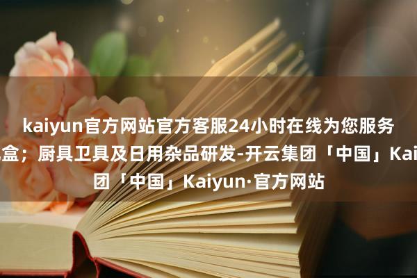 kaiyun官方网站官方客服24小时在线为您服务!纸盒外包装礼盒；厨具卫具及日用杂品研发-开云集团「中国」Kaiyun·官方网站