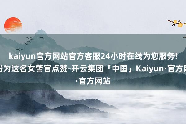 kaiyun官方网站官方客服24小时在线为您服务!纷纷为这名女警官点赞-开云集团「中国」Kaiyun·官方网站