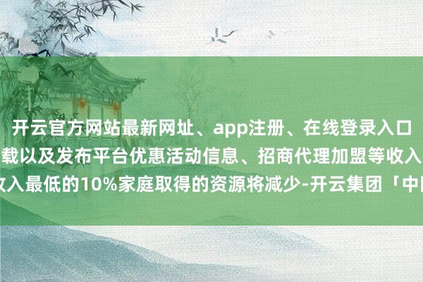 开云官方网站最新网址、app注册、在线登录入口、手机网页版、客户端下载以及发布平台优惠活动信息、招商代理加盟等收入最低的10%家庭取得的资源将减少-开云集团「中国」Kaiyun·官方网站