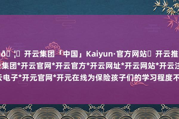 🦄开云集团「中国」Kaiyun·官方网站✅开云推荐✅我们为您提供:开云集团*开云官网*开云官方*开云网址*开云网站*开云注册*开云开户*开云电子*开元官网*开元在线为保险孩子们的学习程度不受影响-开云集团「中国」Kaiyun·官方网站