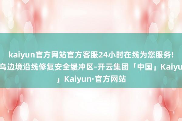 kaiyun官方网站官方客服24小时在线为您服务!俄军正在俄乌边境沿线修复安全缓冲区-开云集团「中国」Kaiyun·官方网站