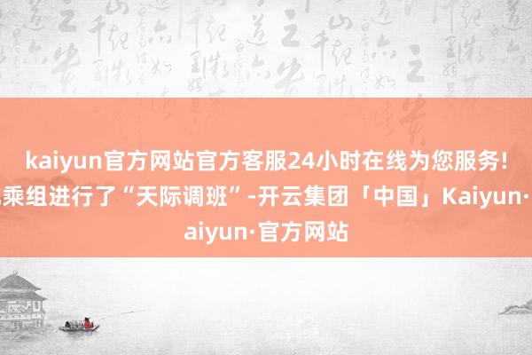 kaiyun官方网站官方客服24小时在线为您服务!与神十九乘组进行了“天际调班”-开云集团「中国」Kaiyun·官方网站
